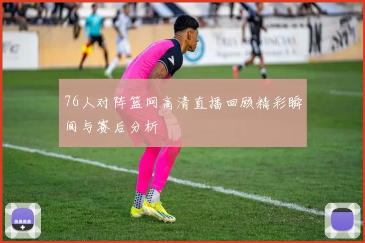 76人对阵篮网高清直播回顾精彩瞬间与赛后分析