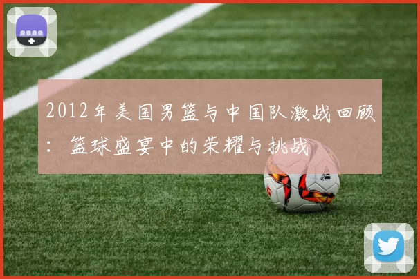 2012年美国男篮与中国队激战回顾：篮球盛宴中的荣耀与挑战