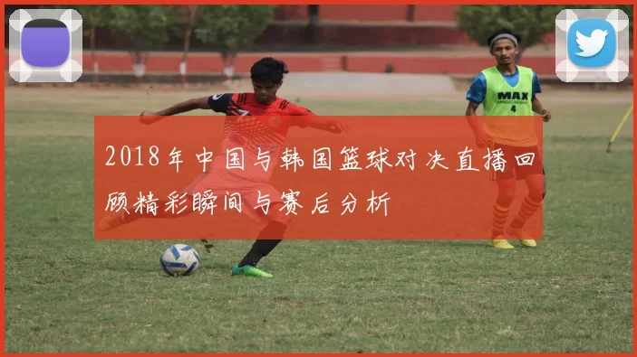 2018年中国与韩国篮球对决直播回顾精彩瞬间与赛后分析