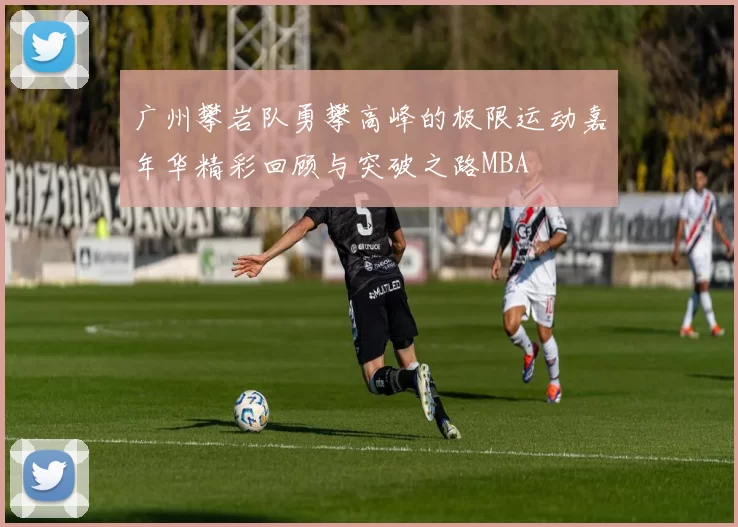广州攀岩队勇攀高峰的极限运动嘉年华精彩回顾与突破之路MBA