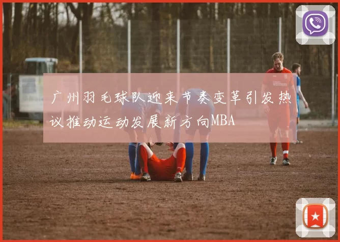 广州羽毛球队迎来节奏变革引发热议推动运动发展新方向MBA