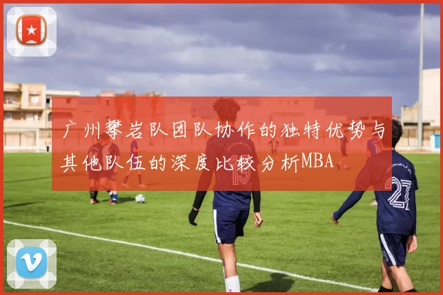 广州攀岩队团队协作的独特优势与其他队伍的深度比较分析MBA