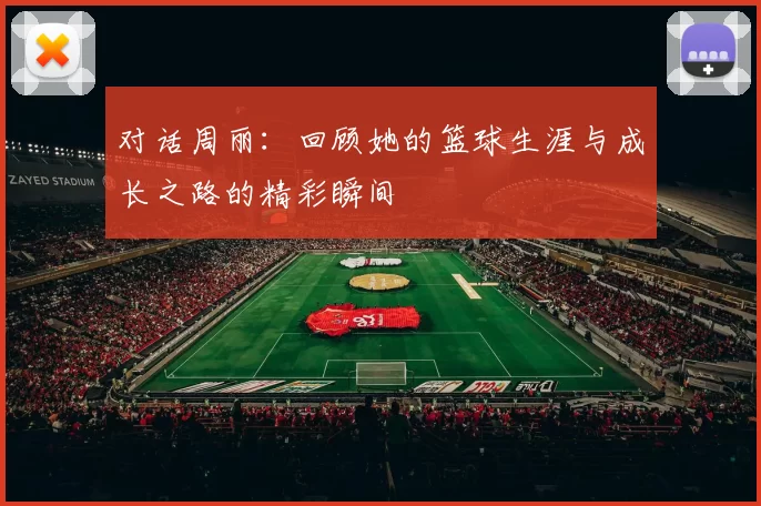 对话周丽：回顾她的篮球生涯与成长之路的精彩瞬间