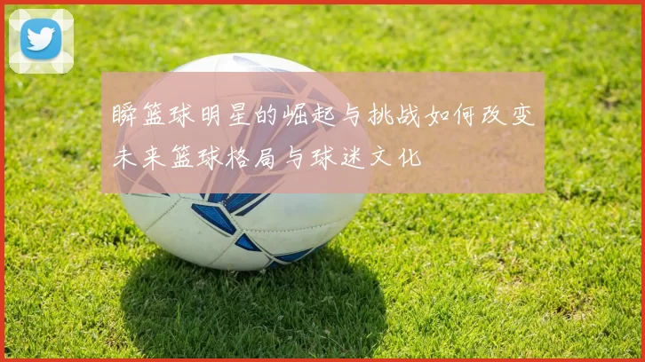 瞬篮球明星的崛起与挑战如何改变未来篮球格局与球迷文化