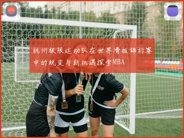 杭州极限运动队在世界滑板锦标赛中的蜕变与新机遇探索MBA