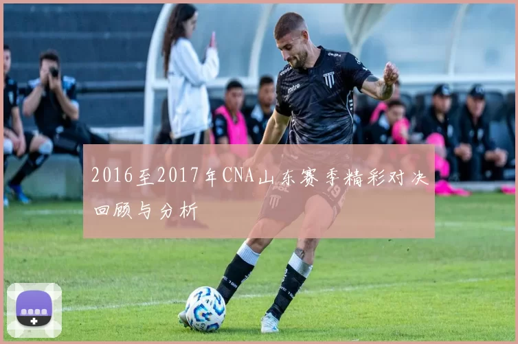 2016至2017年CNA山东赛季精彩对决回顾与分析