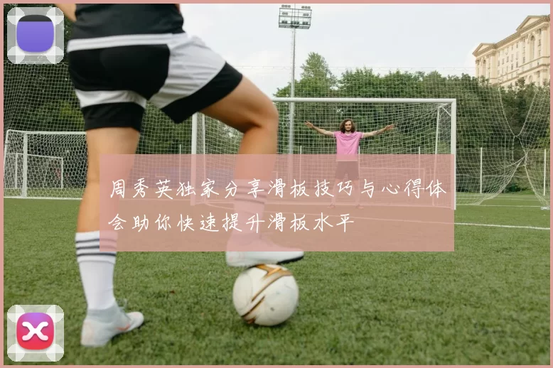 周秀英独家分享滑板技巧与心得体会助你快速提升滑板水平