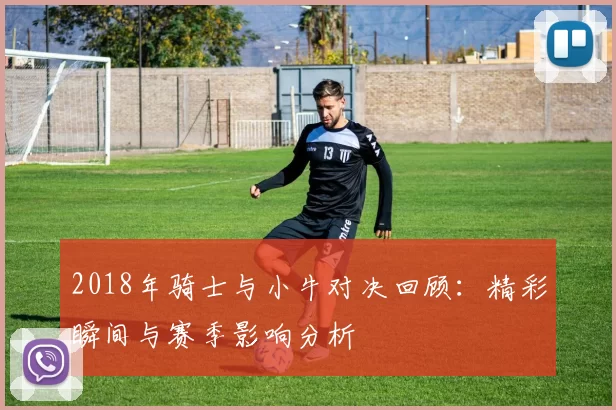 2018年骑士与小牛对决回顾：精彩瞬间与赛季影响分析