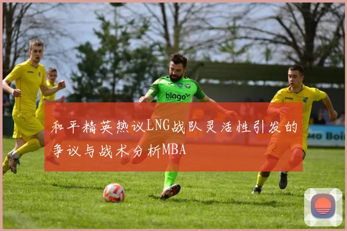 和平精英热议LNG战队灵活性引发的争议与战术分析MBA